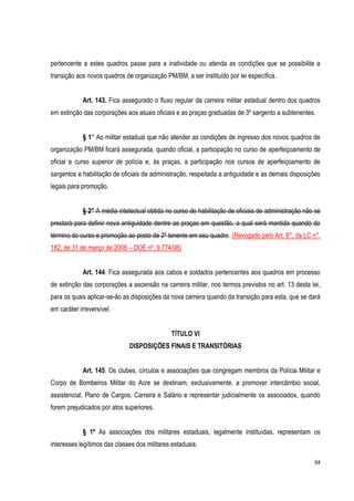 64
pertencente a estes quadros passe para a inatividade ou atenda as condições que se possibilite a
transição aos novos quadros de organização PM/BM, a ser instituído por lei específica.
Art. 143. Fica assegurado o fluxo regular da carreira militar estadual dentro dos quadros
em extinção das corporações aos atuais oficiais e as praças graduadas de 3º sargento a subtenentes.
§ 1° Ao militar estadual que não atender as condições de ingresso dos novos quadros de
organização PM/BM ficará assegurada, quando oficial, a participação no curso de aperfeiçoamento de
oficial e curso superior de polícia e, às praças, a participação nos cursos de aperfeiçoamento de
sargentos e habilitação de oficiais de administração, respeitada a antiguidade e as demais disposições
legais para promoção.
§ 2° A média intelectual obtida no curso de habilitação de oficiais de administração não se
prestará para definir nova antiguidade dentre as praças em questão, a qual será mantida quando do
término do curso e promoção ao posto de 2º tenente em seu quadro. (Revogado pelo Art. 8°, da LC n°.
182, de 31 de março de 2008 – DOE nº. 9.774/08)
Art. 144. Fica assegurada aos cabos e soldados pertencentes aos quadros em processo
de extinção das corporações a ascensão na carreira militar, nos termos previstos no art. 13 desta lei,
para os quais aplicar-se-ão as disposições da nova carreira quando da transição para esta, que se dará
em caráter irreversível.
TÍTULO VI
DISPOSIÇÕES FINAIS E TRANSITÓRIAS
Art. 145. Os clubes, círculos e associações que congregam membros da Polícia Militar e
Corpo de Bombeiros Militar do Acre se destinam, exclusivamente, a promover intercâmbio social,
assistencial, Plano de Cargos, Carreira e Salário e representar judicialmente os associados, quando
forem prejudicados por atos superiores.
§ 1º As associações dos militares estaduais, legalmente instituídas, representam os
interesses legítimos das classes dos militares estaduais.
 