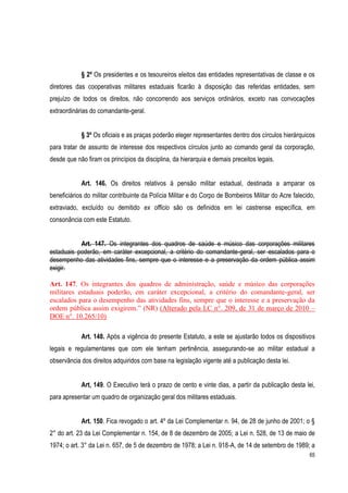 65
§ 2º Os presidentes e os tesoureiros eleitos das entidades representativas de classe e os
diretores das cooperativas militares estaduais ficarão à disposição das referidas entidades, sem
prejuízo de todos os direitos, não concorrendo aos serviços ordinários, exceto nas convocações
extraordinárias do comandante-geral.
§ 3º Os oficiais e as praças poderão eleger representantes dentro dos círculos hierárquicos
para tratar de assunto de interesse dos respectivos círculos junto ao comando geral da corporação,
desde que não firam os princípios da disciplina, da hierarquia e demais preceitos legais.
Art. 146. Os direitos relativos à pensão militar estadual, destinada a amparar os
beneficiários do militar contribuinte da Polícia Militar e do Corpo de Bombeiros Militar do Acre falecido,
extraviado, excluído ou demitido ex officio são os definidos em lei castrense específica, em
consonância com este Estatuto.
Art. 147. Os integrantes dos quadros de saúde e músico das corporações militares
estaduais poderão, em caráter excepcional, a critério do comandante-geral, ser escalados para o
desempenho das atividades fins, sempre que o interesse e a preservação da ordem pública assim
exigir.
Art. 147. Os integrantes dos quadros de administração, saúde e músico das corporações
militares estaduais poderão, em caráter excepcional, a critério do comandante-geral, ser
escalados para o desempenho das atividades fins, sempre que o interesse e a preservação da
ordem pública assim exigirem.” (NR) (Alterado pela LC n°. 209, de 31 de março de 2010 –
DOE n°. 10.265/10)
Art. 148. Após a vigência do presente Estatuto, a este se ajustarão todos os dispositivos
legais e regulamentares que com ele tenham pertinência, assegurando-se ao militar estadual a
observância dos direitos adquiridos com base na legislação vigente até a publicação desta lei.
Art, 149. O Executivo terá o prazo de cento e vinte dias, a partir da publicação desta lei,
para apresentar um quadro de organização geral dos militares estaduais.
Art. 150. Fica revogado o art. 4º da Lei Complementar n. 94, de 28 de junho de 2001; o §
2° do art. 23 da Lei Complementar n. 154, de 8 de dezembro de 2005; a Lei n. 528, de 13 de maio de
1974; o art. 3° da Lei n. 657, de 5 de dezembro de 1978; a Lei n. 918-A, de 14 de setembro de 1989; a
 