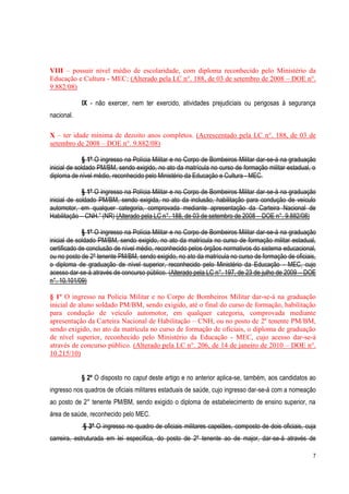 7
VIII – possuir nível médio de escolaridade, com diploma reconhecido pelo Ministério da
Educação e Cultura - MEC; (Alterado pela LC n°. 188, de 03 de setembro de 2008 – DOE n°.
9.882/08)
IX - não exercer, nem ter exercido, atividades prejudiciais ou perigosas à segurança
nacional.
X – ter idade mínima de dezoito anos completos. (Acrescentado pela LC n°. 188, de 03 de
setembro de 2008 – DOE n°. 9.882/08)
§ 1º O ingresso na Polícia Militar e no Corpo de Bombeiros Militar dar-se-á na graduação
inicial de soldado PM/BM, sendo exigido, no ato da matrícula no curso de formação militar estadual, o
diploma de nível médio, reconhecido pelo Ministério da Educação e Cultura - MEC.
§ 1º O ingresso na Polícia Militar e no Corpo de Bombeiros Militar dar-se-á na graduação
inicial de soldado PM/BM, sendo exigida, no ato da inclusão, habilitação para condução de veículo
automotor, em qualquer categoria, comprovada mediante apresentação da Carteira Nacional de
Habilitação – CNH.” (NR) (Alterado pela LC n°. 188, de 03 de setembro de 2008 – DOE n°. 9.882/08)
§ 1º O ingresso na Polícia Militar e no Corpo de Bombeiros Militar dar-se-á na graduação
inicial de soldado PM/BM, sendo exigido, no ato da matrícula no curso de formação militar estadual,
certificado de conclusão de nível médio, reconhecido pelos órgãos normativos do sistema educacional,
ou no posto de 2º tenente PM/BM, sendo exigido, no ato da matrícula no curso de formação de oficiais,
o diploma de graduação de nível superior, reconhecido pelo Ministério da Educação - MEC, cujo
acesso dar-se-á através de concurso público. (Alterado pela LC n°. 197, de 23 de julho de 2009 – DOE
n°. 10.101/09)
§ 1º O ingresso na Polícia Militar e no Corpo de Bombeiros Militar dar-se-á na graduação
inicial de aluno soldado PM/BM, sendo exigido, até o final do curso de formação, habilitação
para condução de veículo automotor, em qualquer categoria, comprovada mediante
apresentação da Carteira Nacional de Habilitação – CNH, ou no posto de 2º tenente PM/BM,
sendo exigido, no ato da matrícula no curso de formação de oficiais, o diploma de graduação
de nível superior, reconhecido pelo Ministério da Educação - MEC, cujo acesso dar-se-á
através de concurso público. (Alterado pela LC n°. 206, de 14 de janeiro de 2010 – DOE n°.
10.215/10)
§ 2º O disposto no caput deste artigo e no anterior aplica-se, também, aos candidatos ao
ingresso nos quadros de oficiais militares estaduais de saúde, cujo ingresso dar-se-á com a nomeação
ao posto de 2° tenente PM/BM, sendo exigido o diploma de estabelecimento de ensino superior, na
área de saúde, reconhecido pelo MEC.
§ 3º O ingresso no quadro de oficiais militares capelães, composto de dois oficiais, cuja
carreira, estruturada em lei específica, do posto de 2º tenente ao de major, dar-se-á através de
 