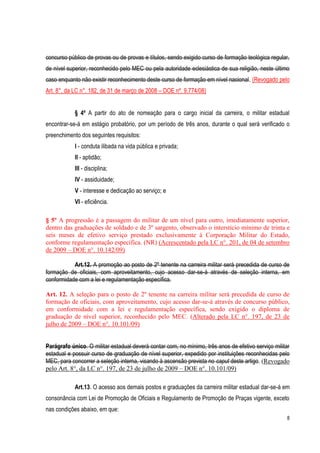 8
concurso público de provas ou de provas e títulos, sendo exigido curso de formação teológica regular,
de nível superior, reconhecido pelo MEC ou pela autoridade eclesiástica de sua religião, neste último
caso enquanto não existir reconhecimento deste curso de formação em nível nacional. (Revogado pelo
Art. 8°, da LC n°. 182, de 31 de março de 2008 – DOE nº. 9.774/08)
§ 4º A partir do ato de nomeação para o cargo inicial da carreira, o militar estadual
encontrar-se-á em estágio probatório, por um período de três anos, durante o qual será verificado o
preenchimento dos seguintes requisitos:
I - conduta ilibada na vida pública e privada;
II - aptidão;
III - disciplina;
IV - assiduidade;
V - interesse e dedicação ao serviço; e
VI - eficiência.
§ 5º A progressão é a passagem do militar de um nível para outro, imediatamente superior,
dentro das graduações de soldado e de 3º sargento, observado o interstício mínimo de trinta e
seis meses de efetivo serviço prestado exclusivamente à Corporação Militar do Estado,
conforme regulamentação específica. (NR) (Acrescentado pela LC n°. 201, de 04 de setembro
de 2009 – DOE n°. 10.142/09)
Art.12. A promoção ao posto de 2º tenente na carreira militar será precedida de curso de
formação de oficiais, com aproveitamento, cujo acesso dar-se-á através de seleção interna, em
conformidade com a lei e regulamentação específica.
Art. 12. A seleção para o posto de 2º tenente na carreira militar será precedida de curso de
formação de oficiais, com aproveitamento, cujo acesso dar-se-á através de concurso público,
em conformidade com a lei e regulamentação específica, sendo exigido o diploma de
graduação de nível superior, reconhecido pelo MEC. (Alterado pela LC n°. 197, de 23 de
julho de 2009 – DOE n°. 10.101/09)
Parágrafo único. O militar estadual deverá contar com, no mínimo, três anos de efetivo serviço militar
estadual e possuir curso de graduação de nível superior, expedido por instituições reconhecidas pelo
MEC, para concorrer a seleção interna, visando à ascensão prevista no caput deste artigo. (Revogado
pelo Art. 8°, da LC n°. 197, de 23 de julho de 2009 – DOE n°. 10.101/09)
Art.13. O acesso aos demais postos e graduações da carreira militar estadual dar-se-á em
consonância com Lei de Promoção de Oficiais e Regulamento de Promoção de Praças vigente, exceto
nas condições abaixo, em que:
 