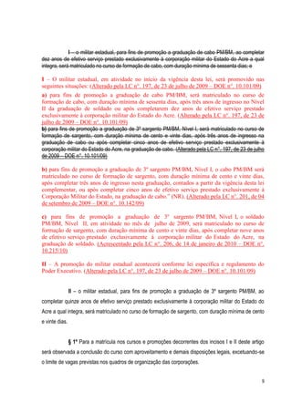 9
I – o militar estadual, para fins de promoção a graduação de cabo PM/BM, ao completar
dez anos de efetivo serviço prestado exclusivamente à corporação militar do Estado do Acre a qual
integra, será matriculado no curso de formação de cabo, com duração mínima de sessenta dias; e
I – O militar estadual, em atividade no início da vigência desta lei, será promovido nas
seguintes situações: (Alterado pela LC n°. 197, de 23 de julho de 2009 – DOE n°. 10.101/09)
a) para fins de promoção a graduação de cabo PM/BM, será matriculado no curso de
formação de cabo, com duração mínima de sessenta dias, após três anos de ingresso no Nível
II da graduação de soldado ou após completarem dez anos de efetivo serviço prestado
exclusivamente à corporação militar do Estado do Acre. (Alterado pela LC n°. 197, de 23 de
julho de 2009 – DOE n°. 10.101/09)
b) para fins de promoção a graduação de 3º sargento PM/BM, Nível I, será matriculado no curso de
formação de sargento, com duração mínima de cento e vinte dias, após três anos de ingresso na
graduação de cabo ou após completar cinco anos de efetivo serviço prestado exclusivamente à
corporação militar do Estado do Acre, na graduação de cabo. (Alterado pela LC n°. 197, de 23 de julho
de 2009 – DOE n°. 10.101/09)
b) para fins de promoção a graduação de 3º sargento PM/BM, Nível I, o cabo PM/BM será
matriculado no curso de formação de sargento, com duração mínima de cento e vinte dias,
após completar três anos de ingresso nesta graduação, contados a partir da vigência desta lei
complementar, ou após completar cinco anos de efetivo serviço prestado exclusivamente à
Corporação Militar do Estado, na graduação de cabo.” (NR). (Alterado pela LC n°. 201, de 04
de setembro de 2009 – DOE n°. 10.142/09)
c) para fins de promoção a graduação de 3º sargento PM/BM, Nível I, o soldado
PM/BM, Nível II, em atividade no mês de julho de 2009, será matriculado no curso de
formação de sargento, com duração mínima de cento e vinte dias, após completar nove anos
de efetivo serviço prestado exclusivamente à corporação militar do Estado do Acre, na
graduação de soldado. (Acrescentado pela LC n°. 206, de 14 de janeiro de 2010 – DOE n°.
10.215/10)
II – A promoção do militar estadual acontecerá conforme lei específica e regulamento do
Poder Executivo. (Alterado pela LC n°. 197, de 23 de julho de 2009 – DOE n°. 10.101/09)
II – o militar estadual, para fins de promoção a graduação de 3º sargento PM/BM, ao
completar quinze anos de efetivo serviço prestado exclusivamente à corporação militar do Estado do
Acre a qual integra, será matriculado no curso de formação de sargento, com duração mínima de cento
e vinte dias.
§ 1º Para a matrícula nos cursos e promoções decorrentes dos incisos I e II deste artigo
será observada a conclusão do curso com aproveitamento e demais disposições legais, excetuando-se
o limite de vagas previstas nos quadros de organização das corporações.
 