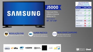 Veja as funções deste
modelo em comparação
com as TVs da família2016
RECURSOS J5000 K5300
Resolução
Full HD
Connect Share
Dtv
Slim
Tripla proteção
Smart TV
Áudio frontal
J5000
Veja suas fotos,
vídeos e músicas
direto na TV.
Tela plana
40” , 43” e 48”
SUPER PRÁTICO
Assista tudo que está no
Pen Drive ou HD externo.
RESOLUÇÃO FHD
Imagens incríveis: Full HD.
QUALIDADE SAMSUNG
Não abra mão de marca
por preço: tenha os dois
 
