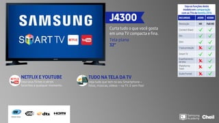 J4300
Curta tudo o que você gosta
em uma TV compacta e fina.
Tela plana
32”
Veja as funções deste
modelo em comparação
com as TVs da família2016
RECURSOS J4300 K5300
Resolução HD Full HD
Connect Share
Dtv
Slim
Tripla proteção
Smart TV
Espelhamento
de tela
Plataforma
Tizen
Áudio frontal
TUDO NA TELA DA TV
Veja tudo que tem no seu Smartphone –
fotos, músicas, vídeos – na TV. E sem fios!
Motion Rate
NETFLIX E YOUTUBE
Veja seus filmes e séries
favoritos a qualquer momento.
 