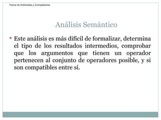 Análisis Semántico  Este análisis es más difícil de formalizar, determina el tipo de los resultados intermedios, comprobar que los argumentos que tienen un operador pertenecen al conjunto de operadores posible, y si son compatibles entre sí.  Teoría de Autómatas y Compiladores 