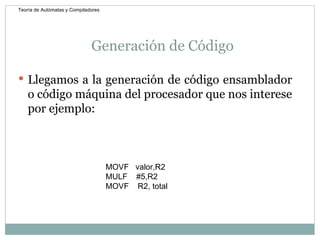 Generación de Código  Llegamos a la generación de código ensamblador o código máquina del procesador que nos interese por ejemplo:  MOVF  valor,R2 MULF  #5,R2 MOVF  R2, total Teoría de Autómatas y Compiladores 