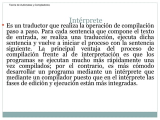 Intérprete  Es un traductor que realiza la operación de compilación paso a paso. Para cada sentencia que compone el texto de entrada, se realiza una traducción, ejecuta dicha sentencia y vuelve a iniciar el proceso con la sentencia siguiente. La principal ventaja del proceso de compilación frente al de interpretación es que los programas se ejecutan mucho más rápidamente una vez compilados; por el contrario, es más cómodo desarrollar un programa mediante un intérprete que mediante un compilador puesto que en el intérprete las fases de edición y ejecución están más integradas.  Teoría de Autómatas y Compiladores 