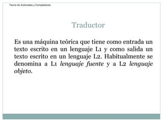 Traductor Es una máquina teórica que tiene como entrada un texto escrito en un lenguaje L1 y como salida un texto escrito en un lenguaje L2. Habitualmente se denomina a L1  lenguaje fuente  y a L2  lenguaje objeto . Teoría de Autómatas y Compiladores 