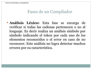 Fases de un Compilador Análisis Léxico:  Esta fase se encarga de verificar si todas las cadenas pertenecen o no al lenguaje. Es decir realiza un análisis símbolo por símbolo indicando el token por cada uno de los elementos reconocidos o el error en caso de no reconocer. Este análisis no logra detectar muchos errores por su característica. Teoría de Autómatas y Compiladores 