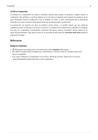 Compilador 8 
Archivos temporales 
Al principio las computadoras no tenían la suficiente memoria para guardar un programa completo durante la 
compilación. Este problema se resolvió mediante el uso de archivos temporales para mantener los productos de los 
pasos intermedios durante la traducción o bien al compilar «al vuelo», es decir, manteniendo sólo la información 
suficiente de las partes anteriores del programa fuente que permita proceder a la traducción. 
Las limitaciones de memoria son ahora un problema mucho menor, y es posible requerir que una unidad de 
compilación entera se mantenga en memoria, en especial si se dispone de la compilación por separado en el lenguaje. 
Con todo, los compiladores ocasionalmente encuentran útil generar archivos intermedios durante alguna de las 
etapas del procesamiento. Algo típico de éstos es la necesidad de direcciones de corrección hacia atrás durante la 
generación de código. 
Referencias 
Enlaces externos 
• Wikcionario tiene definiciones y otra información sobre compilador.Wikcionario 
• Let's Build a Compiler (http:/ / compilers. iecc. com/ crenshaw/ ). Tutorial de Jack W. Crenshaw sobre cómo 
hacer un compilador 
• Java a tope: Traductores y Compiladores con Lex/Yacc, JFlex/Cup y JavaCC. (http:/ / www. lcc. uma. es/ 
~galvez/ Compiladores. html) Libro básico sobre compiladores 
 