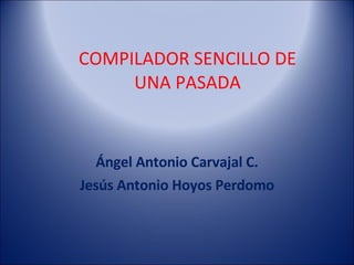 Ángel Antonio Carvajal C. Jesús Antonio Hoyos Perdomo COMPILADOR SENCILLO DE UNA PASADA 