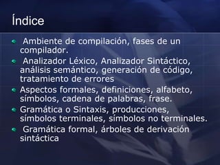 Índice Ambiente de compilación, fases de un compilador. Analizador Léxico, Analizador Sintáctico, análisis semántico, generación de código, tratamiento de errores Aspectos formales, definiciones, alfabeto, símbolos, cadena de palabras, frase. Gramática o Sintaxis, producciones, símbolos terminales, símbolos no terminales. Gramática formal, árboles de derivación sintáctica 