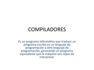 COMPILADORES Es un programa informático que traduce un programa escrito en un lenguaje de programación a otro lenguaje de programación, generando un programa equivalente que la máquina sea capaz de interpretar. 