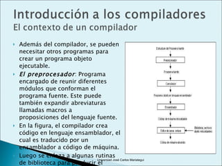 Además del compilador, se pueden necesitar otros programas para crear un programa objeto ejecutable. El preprocesador : Programa encargado de reunir diferentes módulos que conforman el programa fuente. Este puede también expandir abreviaturas llamadas macros a proposiciones del lenguaje fuente.  En la figura, el compilador crea código en lenguaje ensamblador, el cual es traducido por un ensamblador a código de máquina. Luego se enlaza a algunas rutinas de biblioteca para producir el código ejecutable. Universiad José Carlos Mariategui 