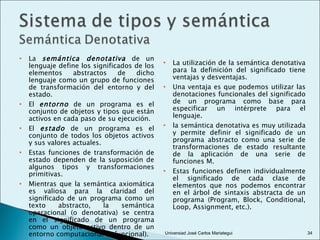 La  semántica denotativa  de un lenguaje define los significados de los elementos abstractos de dicho lenguaje como un grupo de funciones de transformación del entorno y del estado. El  entorno  de un programa es el conjunto de objetos y tipos que están activos en cada paso de su ejecución. El  estado  de un programa es el conjunto de todos los objetos activos y sus valores actuales. Estas funciones de transformación de estado dependen de la suposición de algunos tipos y transformaciones primitivas.  Mientras que la semántica axiomática es valiosa para la claridad del significado de un programa como un texto abstracto, la semántica operacional (o denotativa) se centra en el significado de un programa como un objeto activo dentro de un entorno computacional (o funcional). La utilización de la semántica denotativa para la definición del significado tiene ventajas y desventajas. Una ventaja es que podemos utilizar las denotaciones funcionales del significado de un programa como base para especificar un intérprete para el lenguaje. la semántica denotativa es muy utilizada y permite definir el significado de un programa abstracto como una serie de transformaciones de estado resultante de la aplicación de una serie de funciones M. Estas funciones definen individualmente el significado de cada clase de elementos que nos podemos encontrar en el árbol de sintaxis abstracta de un programa (Program, Block, Conditional, Loop, Assignment, etc.).  Universiad José Carlos Mariategui 