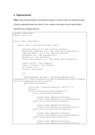 4. Implementação
Main: onde está especificada a localização do arquivo e é feita a leitura de cada palavra para
a futura comparação dentro das classes. Caso o arquivo não esteja no local especificado é
retornada uma mensagem de erro.
package compilador;
import java.io.*;
public class Compilador {
public static void main(String[] args) {
palavras_chaves p_c = new palavras_chaves();
caracteres_especiais c_e = new caracteres_especiais();
tipos_de_dados t_d_d = new tipos_de_dados();
operadores op = new operadores();
funcoes fc = new funcoes();
forma_identificador f_i = new forma_identificador();
tokens valido = new tokens();
tokens invalido = new tokens();
int linhas = 0;
String[] vetorlinha;
try
{
BufferedReader entrada = new BufferedReader(new
FileReader("C:UsersAcássioDocumentsNetBeansProjectsCompila
dorsrccompiladorarquivo.txt"));
while(entrada.ready())
{
vetorlinha = entrada.readLine().split(" ");
linhas++;
for(int x=0;x<vetorlinha.length;x++){
if(p_c.lexico(vetorlinha[x]))
{
valido.token.add(vetorlinha[x]);
valido.linha.add(String.valueOf(linhas));
}else if(c_e.lexico(vetorlinha[x]))
{
valido.token.add(vetorlinha[x]);
valido.linha.add(String.valueOf(linhas));
}else if(t_d_d.lexico(vetorlinha[x]))
{
valido.token.add(vetorlinha[x]);
valido.linha.add(String.valueOf(linhas));
}else if(op.lexico(vetorlinha[x]))
{
valido.token.add(vetorlinha[x]);
valido.linha.add(String.valueOf(linhas));
 