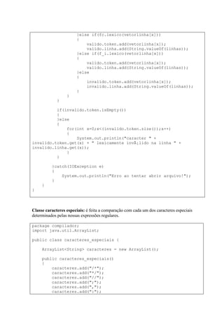 }else if(fc.lexico(vetorlinha[x]))
{
valido.token.add(vetorlinha[x]);
valido.linha.add(String.valueOf(linhas));
}else if(f_i.lexico(vetorlinha[x]))
{
valido.token.add(vetorlinha[x]);
valido.linha.add(String.valueOf(linhas));
}else
{
invalido.token.add(vetorlinha[x]);
invalido.linha.add(String.valueOf(linhas));
}
}
}
if(invalido.token.isEmpty())
{
}else
{
for(int x=0;x<(invalido.token.size());x++)
{
System.out.println("caracter " +
invalido.token.get(x) + " lexicamente invÃ¡lido na linha " +
invalido.linha.get(x));
}
}
}catch(IOException e)
{
System.out.println("Erro ao tentar abrir arquivo!");
}
}
}
Classe caracteres especiais: é feita a comparação com cada um dos caracteres especiais
determinados pelas nossas expressões regulares.
package compilador;
import java.util.ArrayList;
public class caracteres_especiais {
ArrayList<String> caracteres = new ArrayList();
public caracteres_especiais()
{
caracteres.add("/*");
caracteres.add("*/");
caracteres.add("//");
caracteres.add(";");
caracteres.add(",");
caracteres.add(":");
 