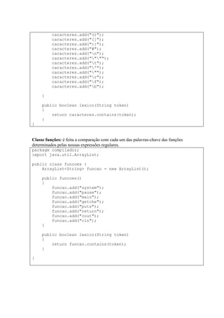 caracteres.add("()");
caracteres.add("[]");
caracteres.add("{}");
caracteres.add("#");
caracteres.add("n");
caracteres.add("""");
caracteres.add("t");
caracteres.add("'");
caracteres.add(""");
caracteres.add("r");
caracteres.add("f");
caracteres.add("b");
}
public boolean lexico(String token)
{
return caracteres.contains(token);
}
}
Classe funções: é feita a comparação com cada um das palavras-chave das funções
determinados pelas nossas expressões regulares.
package compilador;
import java.util.ArrayList;
public class funcoes {
ArrayList<String> funcao = new ArrayList();
public funcoes()
{
funcao.add("system");
funcao.add("pause");
funcao.add("main");
funcao.add("getche");
funcao.add("puts");
funcao.add("return");
funcao.add("cout");
funcao.add("cin");
}
public boolean lexico(String token)
{
return funcao.contains(token);
}
}
 