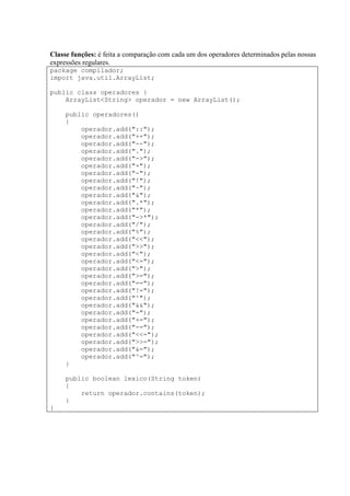 Classe funções: é feita a comparação com cada um dos operadores determinados pelas nossas
expressões regulares.
package compilador;
import java.util.ArrayList;
public class operadores {
ArrayList<String> operador = new ArrayList();
public operadores()
{
operador.add("::");
operador.add("++");
operador.add("--");
operador.add(".");
operador.add("->");
operador.add("+");
operador.add("-");
operador.add("!");
operador.add("~");
operador.add("&");
operador.add(".*");
operador.add("*");
operador.add("->*");
operador.add("/");
operador.add("%");
operador.add("<<");
operador.add(">>");
operador.add("<");
operador.add("<=");
operador.add(">");
operador.add(">=");
operador.add("==");
operador.add("!=");
operador.add("^");
operador.add("&&");
operador.add("=");
operador.add("+=");
operador.add("-=");
operador.add("<<=");
operador.add(">>=");
operador.add("&=");
operador.add("^=");
}
public boolean lexico(String token)
{
return operador.contains(token);
}
}
 