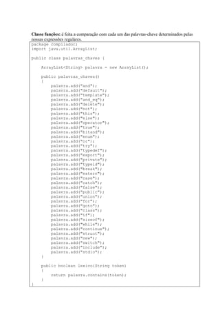 Classe funções: é feita a comparação com cada um das palavras-chave determinados pelas
nossas expressões regulares.
package compilador;
import java.util.ArrayList;
public class palavras_chaves {
ArrayList<String> palavra = new ArrayList();
public palavras_chaves()
{
palavra.add("and");
palavra.add("default");
palavra.add("template");
palavra.add("and_eq");
palavra.add("delete");
palavra.add("not");
palavra.add("this");
palavra.add("else");
palavra.add("operator");
palavra.add("true");
palavra.add("bitand");
palavra.add("enum");
palavra.add("or");
palavra.add("try");
palavra.add("typedef");
palavra.add("export");
palavra.add("private");
palavra.add("typeid");
palavra.add("break");
palavra.add("extern");
palavra.add("case");
palavra.add("catch");
palavra.add("false");
palavra.add("public");
palavra.add("union");
palavra.add("for");
palavra.add("goto");
palavra.add("class");
palavra.add("if");
palavra.add("sizeof");
palavra.add("while");
palavra.add("continue");
palavra.add("struct");
palavra.add("new");
palavra.add("switch");
palavra.add("include");
palavra.add("stdio");
}
public boolean lexico(String token)
{
return palavra.contains(token);
}
}
 