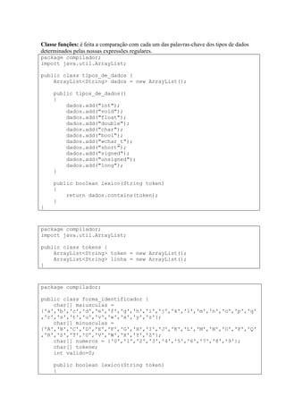 Classe funções: é feita a comparação com cada um das palavras-chave dos tipos de dados
determinados pelas nossas expressões regulares.
package compilador;
import java.util.ArrayList;
public class tipos_de_dados {
ArrayList<String> dados = new ArrayList();
public tipos_de_dados()
{
dados.add("int");
dados.add("void");
dados.add("float");
dados.add("double");
dados.add("char");
dados.add("bool");
dados.add("wchar_t");
dados.add("short");
dados.add("signed");
dados.add("unsigned");
dados.add("long");
}
public boolean lexico(String token)
{
return dados.contains(token);
}
}
package compilador;
import java.util.ArrayList;
public class tokens {
ArrayList<String> token = new ArrayList();
ArrayList<String> linha = new ArrayList();
}
package compilador;
public class forma_identificador {
char[] maiusculas =
{'a','b','c','d','e','f','g','h','i','j','k','l','m','n','o','p','q'
,'r','s','t','u','v','w','x','y','z'};
char[] minusculas =
{'A','B','C','D','E','F','G','H','I','J','K','L','M','N','O','P','Q'
,'R','S','T','U','V','W','X','Y','Z'};
char[] numeros = {'0','1','2','3','4','5','6','7','8','9'};
char[] tokene;
int valido=0;
public boolean lexico(String token)
{
 