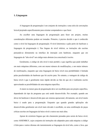 1. Linguagem
A linguagem de programação é um conjunto de instruções e uma série de convenções
lexical projetado especificamente para orientar computadores o que fazer.
Ao escolher uma linguagem de programação para fazer um projeto, muitas
considerações diferentes podem ser tomadas. Primeiro, é preciso decidir o que é conhecido
como o nível da linguagem de programação. O nível determina o quão perto do hardware a
linguagem de programação é. Nas línguas de nível inferior, as instruções são escritas
pensando-se diretamente na interface de interação com hardware, enquanto que em
linguagens de "alto nível" um código mais abstrato (ou conceitual) é escrito.
Geralmente, o código de alto nível é mais portátil, o que significa que pode trabalhar
em mais máquinas diferentes, com um menor número de modificações, e um maior número
de reutilizações, enquanto que uma linguagem de baixo nível essa portabilidade é limitada
pelas peculiaridades do hardware que foi escrito para. No entanto, a vantagem de código de
baixo nível é que é geralmente mais rápido devido ao fato de que ele é realmente escrito
aproveitando as possibilidades de uma máquina específica.
A maior ou menor grau de programação deve ser escolhido para um projeto específico,
dependendo do tipo de programa que está sendo desenvolvido. Por exemplo, quando um
driver de hardware é desenvolvido para um sistema operacional, obviamente, um nível muito
baixo é usado para a programação. Enquanto que quando grandes aplicações são
desenvolvidas geralmente um nível mais elevado é escolhido, ou uma combinação de peças
críticas escritas em linguagens de baixo nível e outros nas mais altas.
Apesar de existirem línguas que são claramente pensadas para serem de baixo nível,
como ASSEMBLY, cujos conjuntos de instruções são adaptados para cada máquina o código
é feito para e outros idiomas são inerentemente as linguagens de nível alto, como o Java, que
 