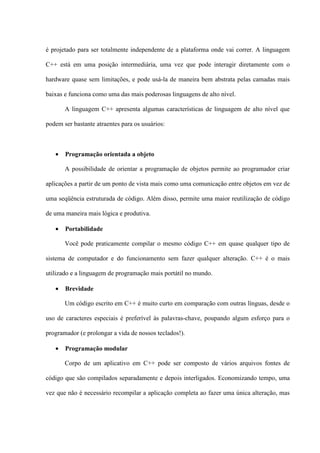 é projetado para ser totalmente independente de a plataforma onde vai correr. A linguagem
C++ está em uma posição intermediária, uma vez que pode interagir diretamente com o
hardware quase sem limitações, e pode usá-la de maneira bem abstrata pelas camadas mais
baixas e funciona como uma das mais poderosas linguagens de alto nível.
A linguagem C++ apresenta algumas características de linguagem de alto nível que
podem ser bastante atraentes para os usuários:
• Programação orientada a objeto
A possibilidade de orientar a programação de objetos permite ao programador criar
aplicações a partir de um ponto de vista mais como uma comunicação entre objetos em vez de
uma seqüência estruturada de código. Além disso, permite uma maior reutilização de código
de uma maneira mais lógica e produtiva.
• Portabilidade
Você pode praticamente compilar o mesmo código C++ em quase qualquer tipo de
sistema de computador e do funcionamento sem fazer qualquer alteração. C++ é o mais
utilizado e a linguagem de programação mais portátil no mundo.
• Brevidade
Um código escrito em C++ é muito curto em comparação com outras línguas, desde o
uso de caracteres especiais é preferível às palavras-chave, poupando algum esforço para o
programador (e prolongar a vida de nossos teclados!).
• Programação modular
Corpo de um aplicativo em C++ pode ser composto de vários arquivos fontes de
código que são compilados separadamente e depois interligados. Economizando tempo, uma
vez que não é necessário recompilar a aplicação completa ao fazer uma única alteração, mas
 