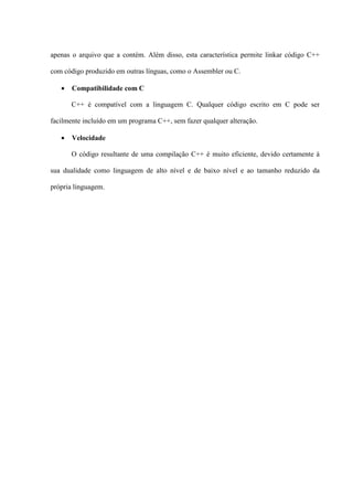 apenas o arquivo que a contém. Além disso, esta característica permite linkar código C++
com código produzido em outras línguas, como o Assembler ou C.
• Compatibilidade com C
C++ é compatível com a linguagem C. Qualquer código escrito em C pode ser
facilmente incluído em um programa C++, sem fazer qualquer alteração.
• Velocidade
O código resultante de uma compilação C++ é muito eficiente, devido certamente à
sua dualidade como linguagem de alto nível e de baixo nível e ao tamanho reduzido da
própria linguagem.
 