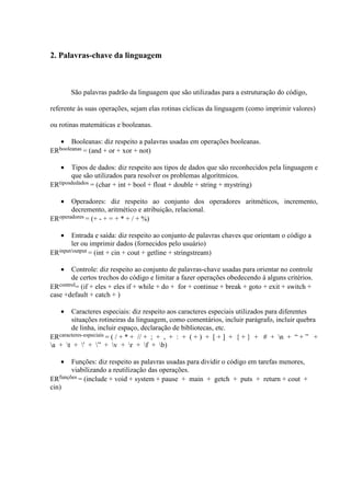 2. Palavras-chave da linguagem
São palavras padrão da linguagem que são utilizadas para a estruturação do código,
referente às suas operações, sejam elas rotinas cíclicas da linguagem (como imprimir valores)
ou rotinas matemáticas e booleanas.
• Booleanas: diz respeito a palavras usadas em operações booleanas.
ERbooleanas = (and + or + xor + not)
• Tipos de dados: diz respeito aos tipos de dados que são reconhecidos pela linguagem e
que são utilizados para resolver os problemas algorítmicos.
ERtiposdedados = (char + int + bool + float + double + string + mystring)
• Operadores: diz respeito ao conjunto dos operadores aritméticos, incremento,
decremento, aritmético e atribuição, relacional.
ERoperadores = (+ - + = + * + / + %)
• Entrada e saída: diz respeito ao conjunto de palavras chaves que orientam o código a
ler ou imprimir dados (fornecidos pelo usuário)
ERinput/output = (int + cin + cout + getline + stringstream)
• Controle: diz respeito ao conjunto de palavras-chave usadas para orientar no controle
de certos trechos do código e limitar a fazer operações obedecendo à alguns critérios.
ERcontrol= (if + eles + eles if + while + do + for + continue + break + goto + exit + switch +
case +default + catch + )
• Caracteres especiais: diz respeito aos caracteres especiais utilizados para diferentes
situações rotineiras da linguagem, como comentários, incluir parágrafo, incluir quebra
de linha, incluir espaço, declaração de bibliotecas, etc.
ERcaracteres-especiais = ( / + * + // + ; + , + : + ( + ) + [ + ] + { + } + # + n + “ + ” +
a + t + ' + ” + v + r + f + b)
• Funções: diz respeito as palavras usadas para dividir o código em tarefas menores,
viabilizando a reutilização das operações.
ERfunções = (include + void + system + pause + main + getch + puts + return + cout +
cin)
 