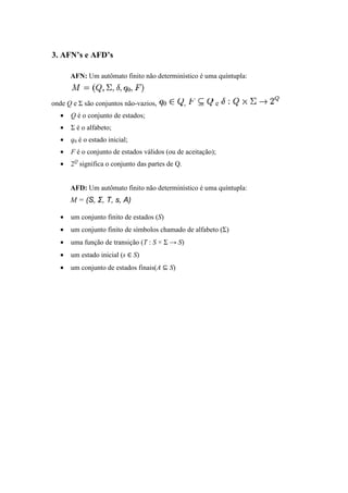 3. AFN’s e AFD’s
AFN: Um autômato finito não determinístico é uma
onde Q e Σ são conjuntos não
• Q é o conjunto de estados
• Σ é o alfabeto;
• q0 é o estado inicial;
• F é o conjunto de estados válidos (ou de aceitação)
• 2Q
significa o conjunto das partes de Q
AFD: Um autômato finito não determinístico é uma
M = (S, Σ, T, s, A
• um conjunto finito de estados (
• um conjunto finito de símbolos chamado de al
• uma função de transição (
• um estado inicial (s
• um conjunto de estados f
Um autômato finito não determinístico é uma quíntupla:
são conjuntos não-vazios, , e
é o conjunto de estados;
;
é o conjunto de estados válidos (ou de aceitação);
nifica o conjunto das partes de Q.
Um autômato finito não determinístico é uma quíntupla:
A)
um conjunto finito de estados (S)
um conjunto finito de símbolos chamado de alfabeto (Σ)
uma função de transição (T : S × Σ → S)
∈ S)
um conjunto de estados finais(A ⊆ S)
 