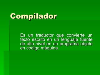 Compilador   Es un traductor que convierte un texto escrito en un lenguaje fuente de alto nivel en un programa objeto en código máquina . 