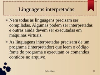 Carlos Wagner 10
Linguagens interpretadas
● Nem todas as linguagens precisam ser
compiladas. Algumas podem ser interpretadas
e outras ainda devem ser executadas em
máquinas virtuais.
● As linguagens interpretadas precisam de um
programa (interpretador) que leem o código
fonte do programa e executam os comandos
contidos no arquivo.
 