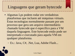 Carlos Wagner 13
Linguagens que geram bytecode
● Algumas Lps podem rodar em verdadeiras
plataformas que incluem até máquinas virtuais.
Estas tecnologias normalmente passam por um
processo que gera um arquivo intermediário
chamado bytecode que é específico para a VM
daquela linguagem. Este bytecode então pode ser
interpretado e executado para aquela VM em
qualquer plataforma.
– Ex.: Java, C#, .Net, Lua, Adobe Flash...
 