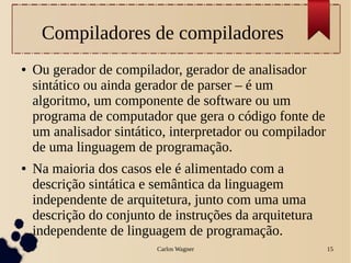 Carlos Wagner 15
Compiladores de compiladores
● Ou gerador de compilador, gerador de analisador
sintático ou ainda gerador de parser – é um
algoritmo, um componente de software ou um
programa de computador que gera o código fonte de
um analisador sintático, interpretador ou compilador
de uma linguagem de programação.
● Na maioria dos casos ele é alimentado com a
descrição sintática e semântica da linguagem
independente de arquitetura, junto com uma uma
descrição do conjunto de instruções da arquitetura
independente de linguagem de programação.
 