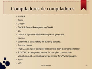 Carlos Wagner 16
Compiladores de compiladores
● ANTLR
● Bison
● Coco/R
● DMS Software Reengineering Toolkit
● ELI
● Grako, a Python EBNF-to-PEG parser generator.
● Lemon
● parboiled, a Java library for building parsers.
● Packrat parser
● PQCC, a compiler-compiler that is more than a parser generator.
● SYNTAX, an integrated toolset for compiler construction
● VisualLangLab, a visual parser generator for JVM languages.
● Yacc
● XPL
 