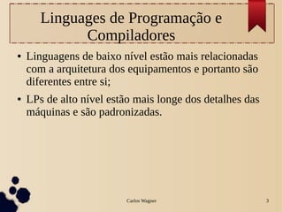 Carlos Wagner 3
Linguages de Programação e
Compiladores
● Linguagens de baixo nível estão mais relacionadas
com a arquitetura dos equipamentos e portanto são
diferentes entre si;
● LPs de alto nível estão mais longe dos detalhes das
máquinas e são padronizadas.
 