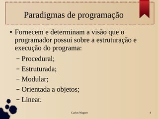 Carlos Wagner 4
Paradigmas de programação
● Fornecem e determinam a visão que o
programador possui sobre a estruturação e
execução do programa:
– Procedural;
– Estruturada;
– Modular;
– Orientada a objetos;
– Linear.
 