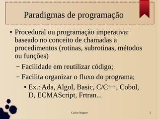 Carlos Wagner 5
Paradigmas de programação
● Procedural ou programação imperativa:
baseado no conceito de chamadas a
procedimentos (rotinas, subrotinas, métodos
ou funções)
– Facilidade em reutilizar código;
– Facilita organizar o fluxo do programa;
● Ex.: Ada, Algol, Basic, C/C++, Cobol,
D, ECMAScript, Frtran...
 