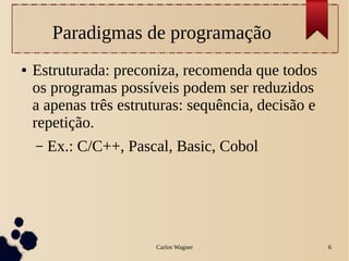 Carlos Wagner 6
Paradigmas de programação
● Estruturada: preconiza, recomenda que todos
os programas possíveis podem ser reduzidos
a apenas três estruturas: sequência, decisão e
repetição.
– Ex.: C/C++, Pascal, Basic, Cobol
 