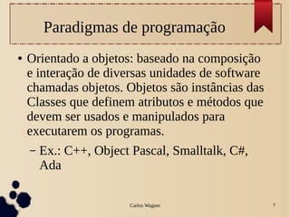 Carlos Wagner 7
Paradigmas de programação
● Orientado a objetos: baseado na composição
e interação de diversas unidades de software
chamadas objetos. Objetos são instâncias das
Classes que definem atributos e métodos que
devem ser usados e manipulados para
executarem os programas.
– Ex.: C++, Object Pascal, Smalltalk, C#,
Ada
 