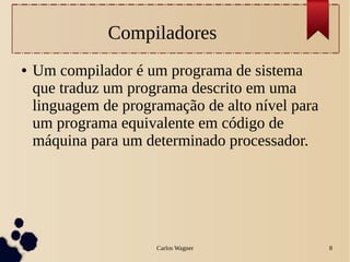 Carlos Wagner 8
Compiladores
● Um compilador é um programa de sistema
que traduz um programa descrito em uma
linguagem de programação de alto nível para
um programa equivalente em código de
máquina para um determinado processador.
 