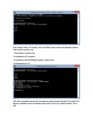 2.02. Siendo a="Hola", b="mundo", c=87 y d=2.33145, armar y mostrar las siguientes cadenas:
"Hola mundo" (usando a y b)
"-Hola-mundo-" (usando a y b)
"El resultado es: 87" (usando c)
"El resultado es: 87min (5220seg)" (usando c ambas veces)
"La temperatura es: 2.3"
2.03. Hacer un programa que le pida una cadena al usuario (usando la función "raw_input") y la
imprima a pantalla al revés. Por ejemplo, para el texto "Esto es asi", debería mostrar: "isa se
otsE"
 