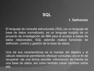 SQL 1. Definición El lenguaje de consulta estructurado (SQL) es un lenguaje de base de datos normalizado, es un lenguaje surgido de un proyecto de investigación de IBM para el acceso a bases de datos relacionales. SQL además realiza funciones de definición, control y gestión de la base de datos .   Una de sus características es el manejo del álgebra y el cálculo relacional permitiendo efectuar consultas con el fin de recuperar -de una forma sencilla- información de interés de una base de datos, así como también hacer cambios sobre ella 