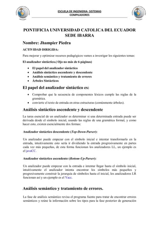 ESCUELA DE INGENIERIA- SISTEMAS
COMPILADORES
PONTIFICIA UNIVERSIDAD CATOLICA DEL ECUADOR
SEDE IBARRA
Nombre: Jhampier Piedra
ACTIVIDAD DIRIGIDA:
Para mejorar y optimizar recursos pedagógicos vamos a investigar los siguientes temas:
El analizador sintáctico.( Ojo no más de 6 páginas)
 El papel del analizador sintáctico
 Análisis sintáctico ascendente y descendente
 Análisis semántico y tratamiento de errores
 Árboles Sintácticos
El papel del analizador sintáctico es:
 Comprobar que la secuencia de componentes léxicos cumple las reglas de la
gramática.
 convierte el texto de entrada en otras estructuras (comúnmente árboles).
Análisis sintáctico ascendente y descendente
La tarea esencial de un analizador es determinar si una determinada entrada puede ser
derivada desde el símbolo inicial, usando las reglas de una gramática formal, y como
hacer esto, existen esencialmente dos formas:
Analizador sintáctico descendente (Top-Down-Parser):
Un analizador puede empezar con el símbolo inicial e intentar transformarlo en la
entrada, intuitivamente esto sería ir dividiendo la entrada progresivamente en partes
cada vez más pequeñas, de esta forma funcionan los analizadores LL, un ejemplo es
el javaCC.
Analizador sintáctico ascendente (Bottom-Up-Parser):
Un analizador puede empezar con la entrada e intentar llegar hasta el símbolo inicial,
intuitivamente el analizador intenta encontrar los símbolos más pequeños y
progresivamente construir la jerarquía de símbolos hasta el inicial, los analizadores LR
funcionan así y un ejemplo es el Yacc.
Análisis semántico y tratamiento de errores.
La fase de análisis semántico revisa el programa fuente para tratar de encontrar errores
semánticos y reúne la información sobre los tipos para la fase posterior de generación
 