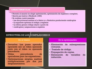 • Permite al usuario no elegir optimización, optimización de registros o completa.
• Escrito por Lowry y Medlock (1969)
• Se realizan cuatro pasadas:
• Las dos primeras realizan el a.léxico y a. Sintáctico produciendo cuádruplos
• La siguiente optimiza el código y registros
• La última genera código objeto a partir de
• cuádruplos y asignaciones a registros
CARACTERISTICAS
En el léxico
• Devuelve: Los pares operador
operando son un token operando
junto con el token no operando
precedente.
• Utiliza precedencia de
operadores para las expresiones.
• Optimizaciones simples, sustituir
multiplicaciones por dos por
desplazamientos.
En la optimización
• Eliminación de subexpresiones
comunes.
• Traslado de código.
• Propagación de copias.
• Eliminación de variables de
inducción.
ESTRUCTURA DE LOS COMPILADORES H
 