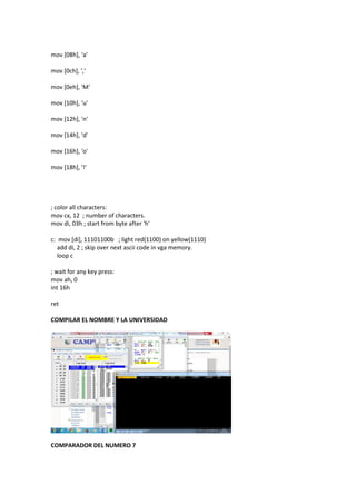 mov [08h], 'a'
mov [0ch], ','
mov [0eh], 'M'
mov [10h], 'u'
mov [12h], 'n'
mov [14h], 'd'
mov [16h], 'o'
mov [18h], '!'
; color all characters:
mov cx, 12 ; number of characters.
mov di, 03h ; start from byte after 'h'
c: mov [di], 11101100b ; light red(1100) on yellow(1110)
add di, 2 ; skip over next ascii code in vga memory.
loop c
; wait for any key press:
mov ah, 0
int 16h
ret
COMPILAR EL NOMBRE Y LA UNIVERSIDAD
COMPARADOR DEL NUMERO 7
 