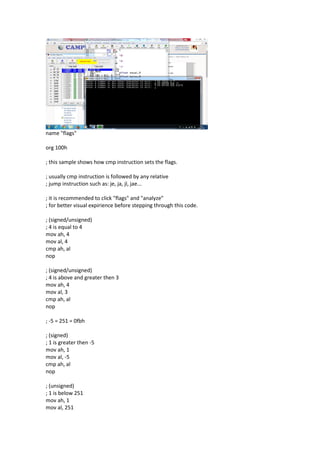 name "flags"
org 100h
; this sample shows how cmp instruction sets the flags.
; usually cmp instruction is followed by any relative
; jump instruction such as: je, ja, jl, jae...
; it is recommended to click "flags" and "analyze"
; for better visual expirience before stepping through this code.
; (signed/unsigned)
; 4 is equal to 4
mov ah, 4
mov al, 4
cmp ah, al
nop
; (signed/unsigned)
; 4 is above and greater then 3
mov ah, 4
mov al, 3
cmp ah, al
nop
; -5 = 251 = 0fbh
; (signed)
; 1 is greater then -5
mov ah, 1
mov al, -5
cmp ah, al
nop
; (unsigned)
; 1 is below 251
mov ah, 1
mov al, 251
 