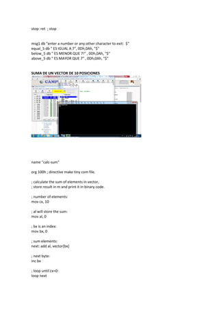 stop: ret ; stop
msg1 db "enter a number or any other character to exit: $"
equal_5 db " ES IGUAL A 7", 0Dh,0Ah, "$"
below_5 db " ES MENOR QUE 7!" , 0Dh,0Ah, "$"
above_5 db " ES MAYOR QUE 7" , 0Dh,0Ah, "$"
SUMA DE UN VECTOR DE 10 POSICIONES
name "calc-sum"
org 100h ; directive make tiny com file.
; calculate the sum of elements in vector,
; store result in m and print it in binary code.
; number of elements:
mov cx, 10
; al will store the sum:
mov al, 0
; bx is an index:
mov bx, 0
; sum elements:
next: add al, vector[bx]
; next byte:
inc bx
; loop until cx=0:
loop next
 