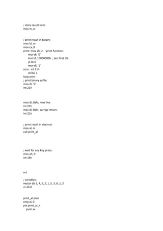 ; store result in m:
mov m, al
; print result in binary:
mov bl, m
mov cx, 8
print: mov ah, 2 ; print function.
mov dl, '0'
test bl, 10000000b ; test first bit.
jz zero
mov dl, '1'
zero: int 21h
shl bl, 1
loop print
; print binary suffix:
mov dl, 'b'
int 21h
mov dl, 0ah ; new line.
int 21h
mov dl, 0dh ; carrige return.
int 21h
; print result in decimal:
mov al, m
call print_al
; wait for any key press:
mov ah, 0
int 16h
ret
; variables:
vector db 5, 4, 5, 2, 1, 5, 3, 6, 1, 2
m db 0
print_al proc
cmp al, 0
jne print_al_r
push ax
 