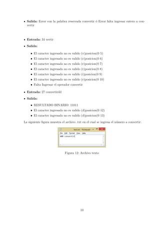 Salida: Error con la palabra reservada convertir ´o Error falta ingresar entero a con-
vertir
Entrada: 34 vertir
Salida:
• El caracter ingresado no es valido (v)posicion(0 5)
• El caracter ingresado no es valido (e)posicion(0 6)
• El caracter ingresado no es valido (r)posicion(0 7)
• El caracter ingresado no es valido (t)posicion(0 8)
• El caracter ingresado no es valido (i)posicion(0 9)
• El caracter ingresado no es valido (r)posicion(0 10)
• Falta Ingresar el operador convertir
Entrada: 27 convertirdd
Salida:
• RESULTADO BINARIO: 11011
• El caracter ingresado no es valido (d)posicion(0 12)
• El caracter ingresado no es valido (d)posicion(0 13)
La siguiente ﬁgura muestra el archivo .txt en el cual se ingresa el n´umero a convertir:
Figura 12: Archivo texto
10
 