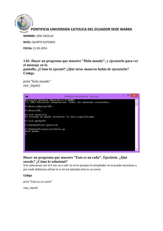 PONTIFICIA UNIVERSIDA CATOLICA DEL ECUADOR SEDE IBARRA
NOMBRE: JOSE CRIOLLO
NIVEL: QUINTO SISTEMAS
FECHA: 21-05-2014
1.01. Hacer un programa que muestre "Hola mundo", y ejecutarlo para ver
el mensaje en la
pantalla. ¿Cómo lo ejecutó? ¿Qué otras maneras había de ejecutarlo?
Código
print "hola mundo"
raw_input()
Hacer un programa que muestre "Esto es un caño". Ejecútelo. ¿Qué
sucede? ¿Cómo lo solucionó?
Si le colocamos con la ñ nos va a salir un error porque el compilador no le puede reconocer y
por ende debemos utilizar la ni en est ejemplo esto es un conio.
Código
print "Esto es un canio"
raw_input()
 